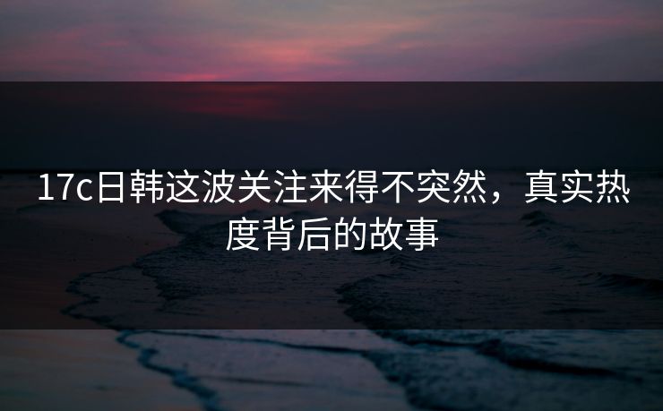 17c日韩这波关注来得不突然,真实热度背后的故事 17c日韩这波关注来得不突然,真实热度背后的故事