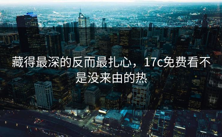 藏得最深的反而最扎心,17c免费看不是没来由的热 藏得最深的反而最扎心,17c免费看不是没来由的热