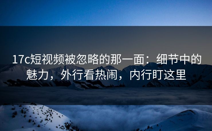 17c短视频被忽略的那一面：细节中的魅力，外行看热闹，内行盯这里