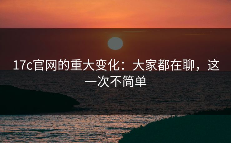 17c官网的重大变化：大家都在聊，这一次不简单