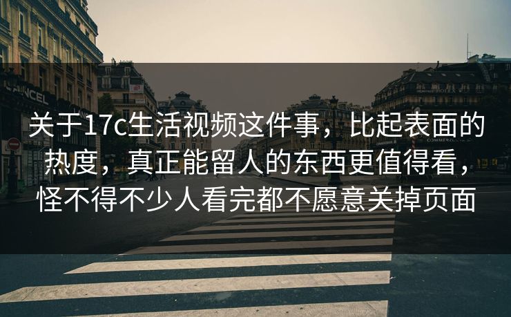 关于17c生活视频这件事，比起表面的热度，真正能留人的东西更值得看，怪不得不少人看完都不愿意关掉页面