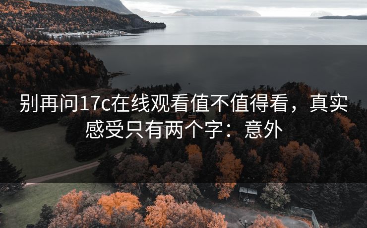 别再问17c在线观看值不值得看,真实感受只有两个字:意外 别再问17c在线观看值不值得看,真实感受只有两个字:意外