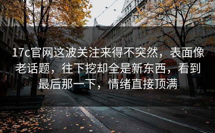 17c官网这波关注来得不突然，表面像老话题，往下挖却全是新东西，看到最后那一下，情绪直接顶满