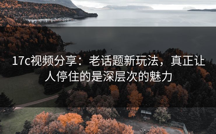 17c视频分享：老话题新玩法，真正让人停住的是深层次的魅力