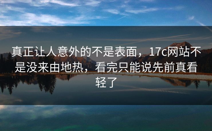 真正让人意外的不是表面，17c网站不是没来由地热，看完只能说先前真看轻了