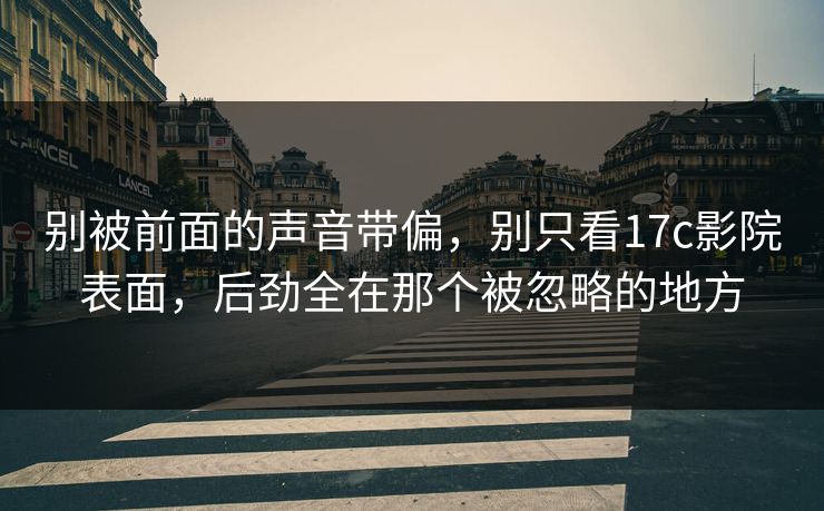 别被前面的声音带偏，别只看17c影院表面，后劲全在那个被忽略的地方