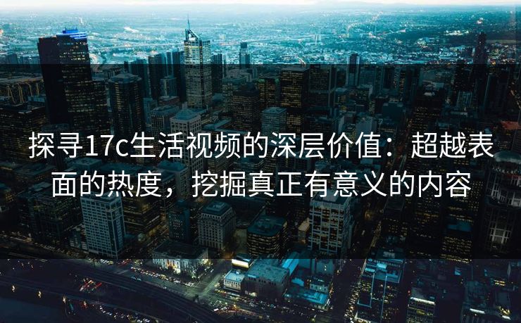 探寻17c生活视频的深层价值：超越表面的热度，挖掘真正有意义的内容