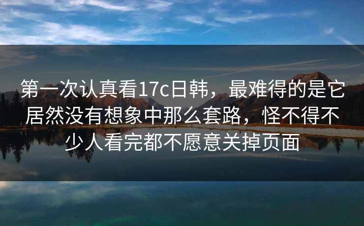 第一次认真看17c日韩，最难得的是它居然没有想象中那么套路，怪不得不少人看完都不愿意关掉页面