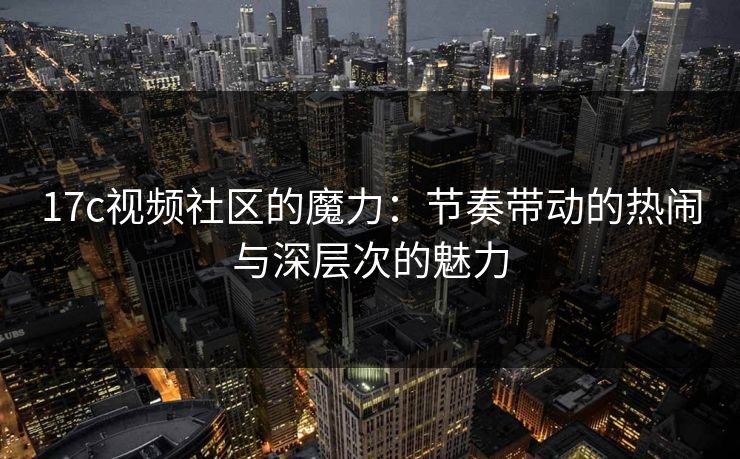 17c视频社区的魔力:节奏带动的热闹与深层次的魅力 17c视频社区的魔力:节奏带动的热闹与深层次的魅力