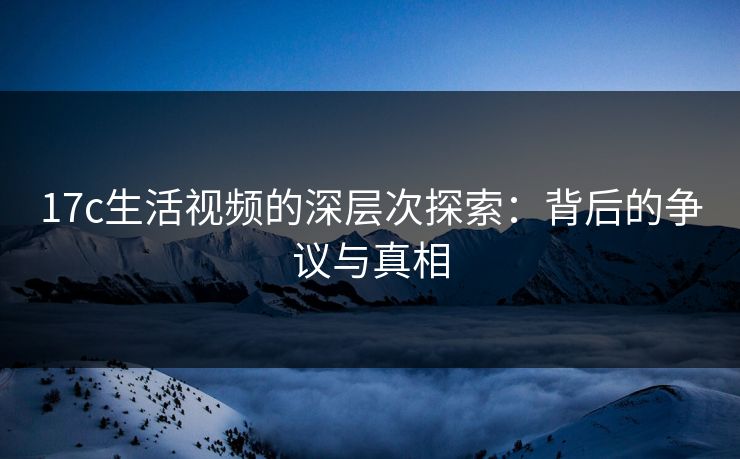 17c生活视频的深层次探索:背后的争议与真相 17c生活视频的深层次探索:背后的争议与真相