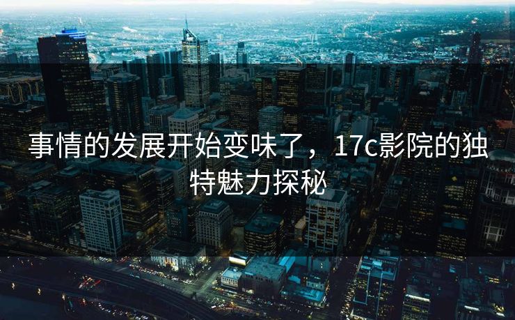 事情的发展开始变味了，17c影院的独特魅力探秘