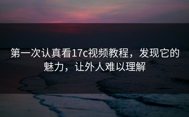 第一次认真看17c视频教程，发现它的魅力，让外人难以理解