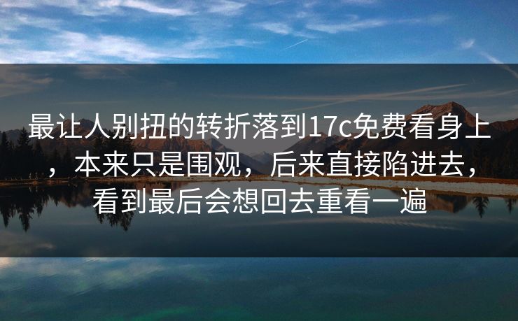 最让人别扭的转折落到17c免费看身上，本来只是围观，后来直接陷进去，看到最后会想回去重看一遍