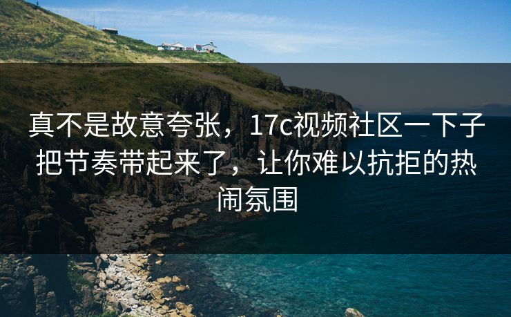 真不是故意夸张，17c视频社区一下子把节奏带起来了，让你难以抗拒的热闹氛围