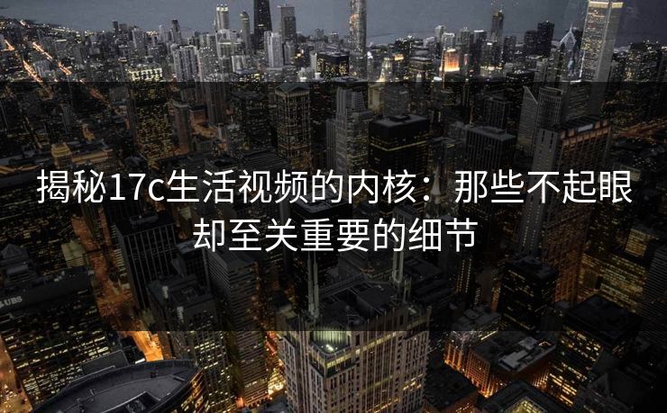揭秘17c生活视频的内核：那些不起眼却至关重要的细节