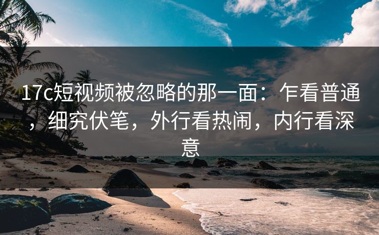 17c短视频被忽略的那一面：乍看普通，细究伏笔，外行看热闹，内行看深意