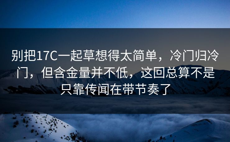 别把17C一起草想得太简单，冷门归冷门，但含金量并不低，这回总算不是只靠传闻在带节奏了