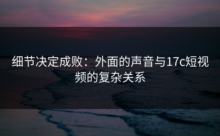 细节决定成败：外面的声音与17c短视频的复杂关系