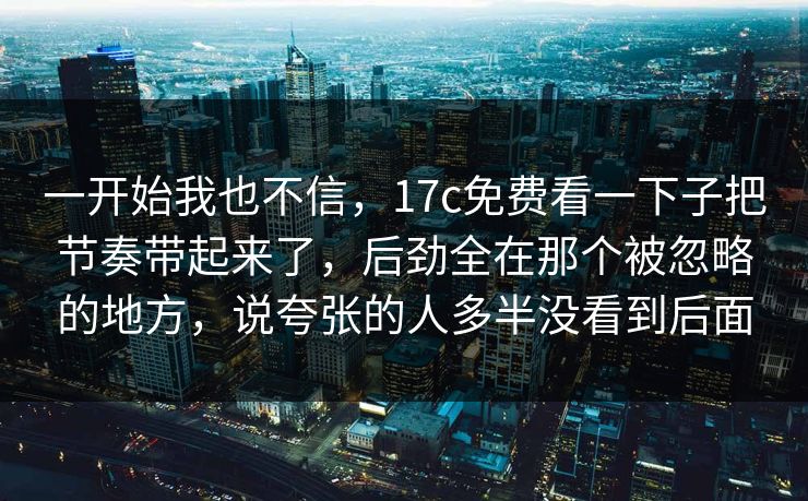 一开始我也不信，17c免费看一下子把节奏带起来了，后劲全在那个被忽略的地方，说夸张的人多半没看到后面