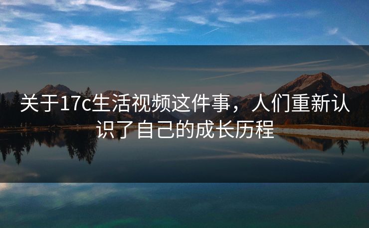 关于17c生活视频这件事，人们重新认识了自己的成长历程