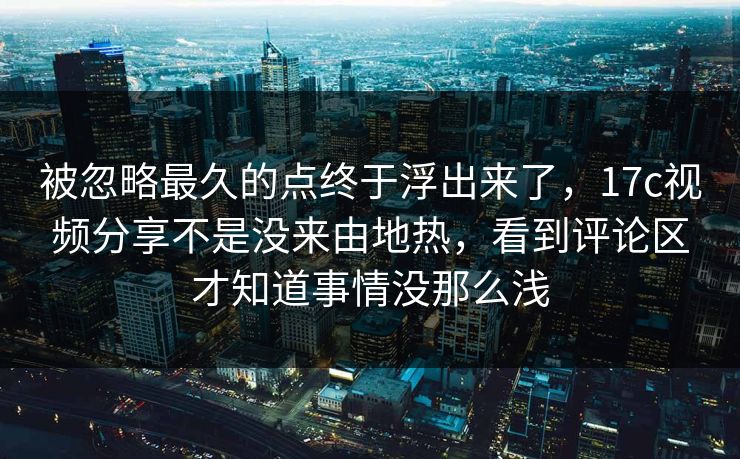 被忽略最久的点终于浮出来了，17c视频分享不是没来由地热，看到评论区才知道事情没那么浅