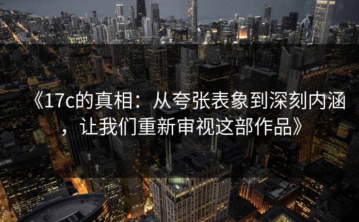 《17c的真相：从夸张表象到深刻内涵，让我们重新审视这部作品》
