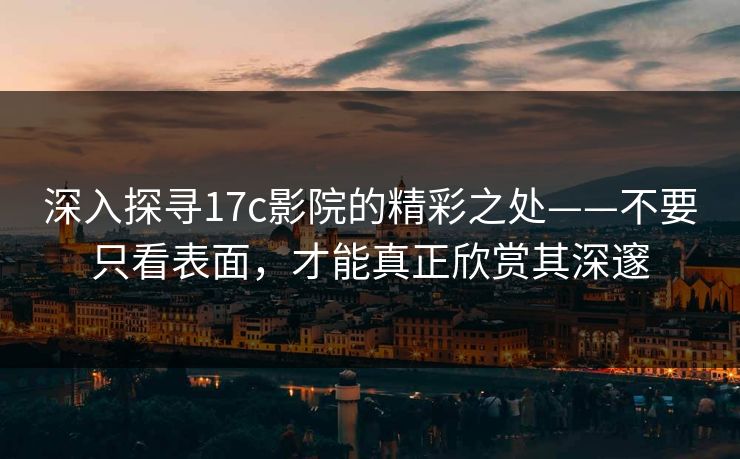 深入探寻17c影院的精彩之处——不要只看表面，才能真正欣赏其深邃