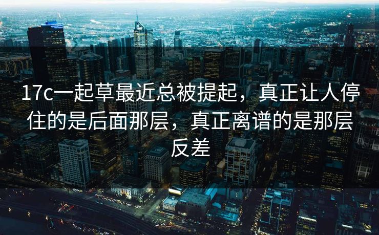 17c一起草最近总被提起，真正让人停住的是后面那层，真正离谱的是那层反差