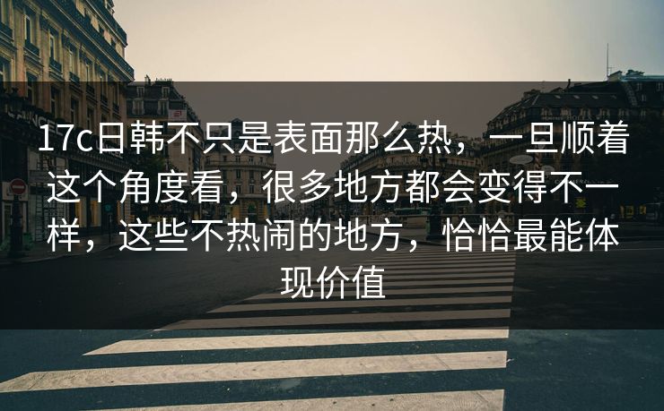 17c日韩不只是表面那么热，一旦顺着这个角度看，很多地方都会变得不一样，这些不热闹的地方，恰恰最能体现价值