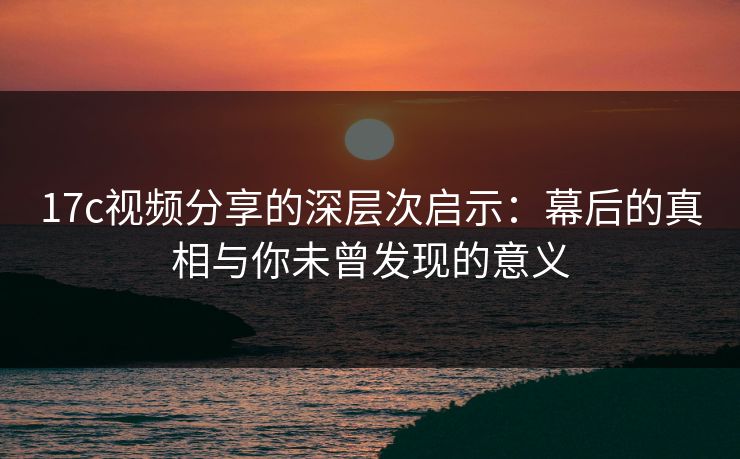 17c视频分享的深层次启示:幕后的真相与你未曾发现的意义 17c视频分享的深层次启示:幕后的真相与你未曾发现的意义