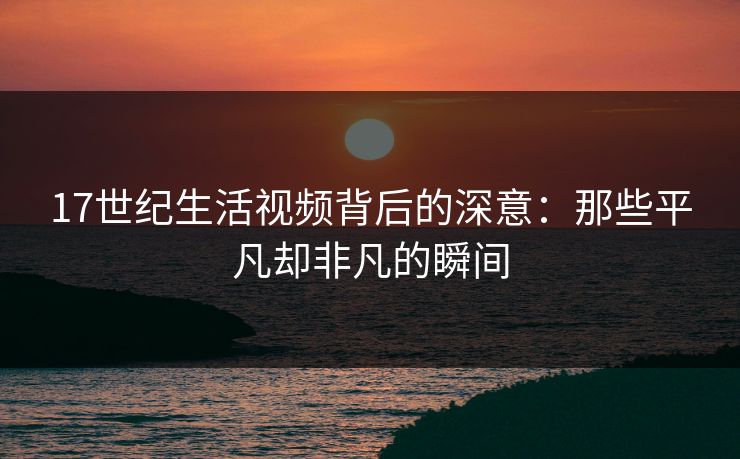 17世纪生活视频背后的深意:那些平凡却非凡的瞬间 17世纪生活视频背后的深意:那些平凡却非凡的瞬间