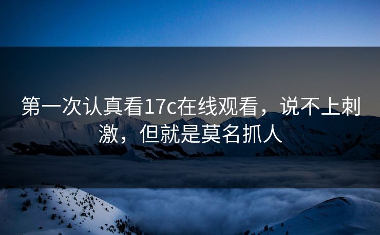 第一次认真看17c在线观看,说不上刺激,但就是莫名抓人 第一次认真看17c在线观看,说不上刺激,但就是莫名抓人