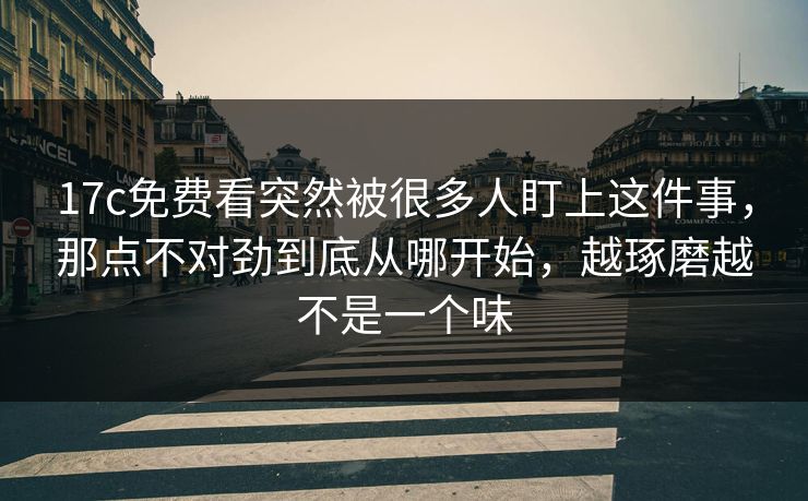 17c免费看突然被很多人盯上这件事,那点不对劲到底从哪开始,越琢磨越不是一个味 17c免费看突然被很多人盯上这件事,那点不对劲到底从哪开始,越琢磨越不是一个味