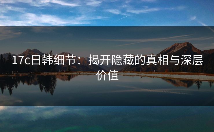 17c日韩细节：揭开隐藏的真相与深层价值