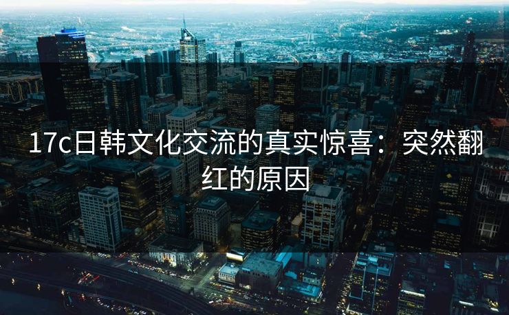 17c日韩文化交流的真实惊喜:突然翻红的原因 17c日韩文化交流的真实惊喜:突然翻红的原因