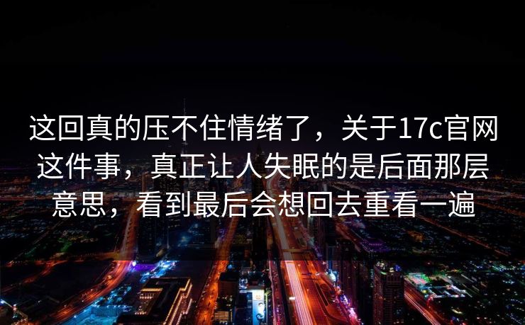这回真的压不住情绪了,关于17c官网这件事,真正让人失眠的是后面那层意思,看到最后会想回去重看一遍 这回真的压不住情绪了,关于17c官网这件事,真正让人失眠的是后面那层意思,看到最后会想回去重看一遍