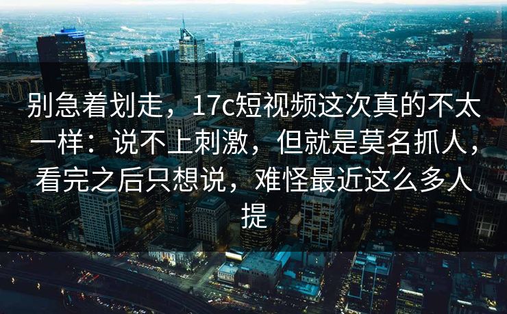 别急着划走,17c短视频这次真的不太一样:说不上刺激,但就是莫名抓人,看完之后只想说,难怪最近这么多人提 别急着划走,17c短视频这次真的不太一样:说不上刺激,但就是莫名抓人,看完之后只想说,难怪最近这么多人提