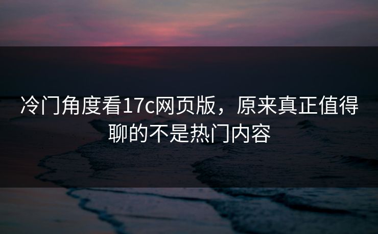 冷门角度看17c网页版,原来真正值得聊的不是热门内容 冷门角度看17c网页版,原来真正值得聊的不是热门内容