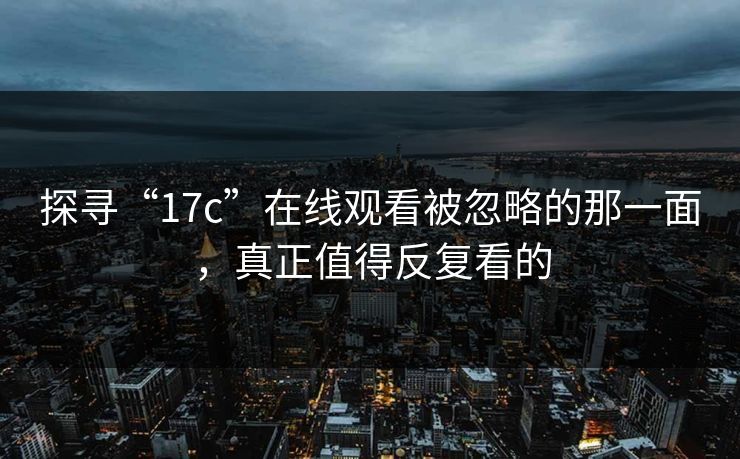 探寻“17c”在线观看被忽略的那一面,真正值得反复看的 探寻“17c”在线观看被忽略的那一面,真正值得反复看的