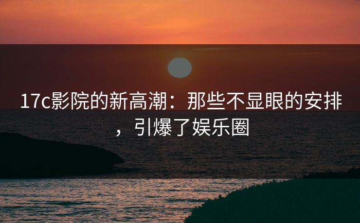 17c影院的新高潮：那些不显眼的安排，引爆了娱乐圈