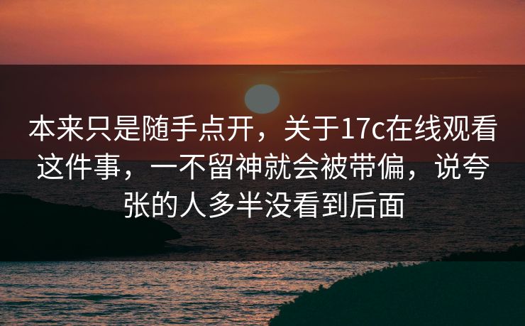 本来只是随手点开,关于17c在线观看这件事,一不留神就会被带偏,说夸张的人多半没看到后面 本来只是随手点开,关于17c在线观看这件事,一不留神就会被带偏,说夸张的人多半没看到后面