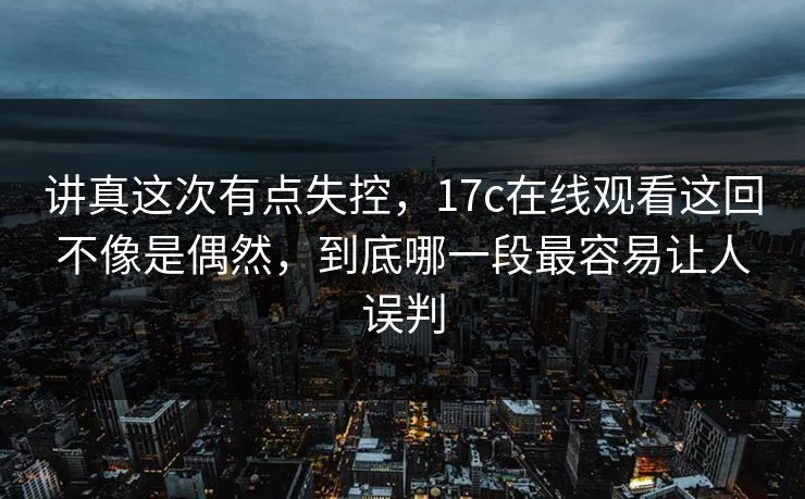 讲真这次有点失控,17c在线观看这回不像是偶然,到底哪一段最容易让人误判 讲真这次有点失控,17c在线观看这回不像是偶然,到底哪一段最容易让人误判