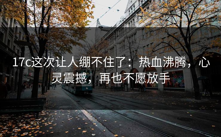 17c这次让人绷不住了:热血沸腾,心灵震撼,再也不愿放手 17c这次让人绷不住了:热血沸腾,心灵震撼,再也不愿放手
