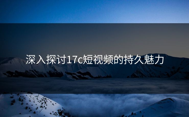 深入探讨17c短视频的持久魅力
