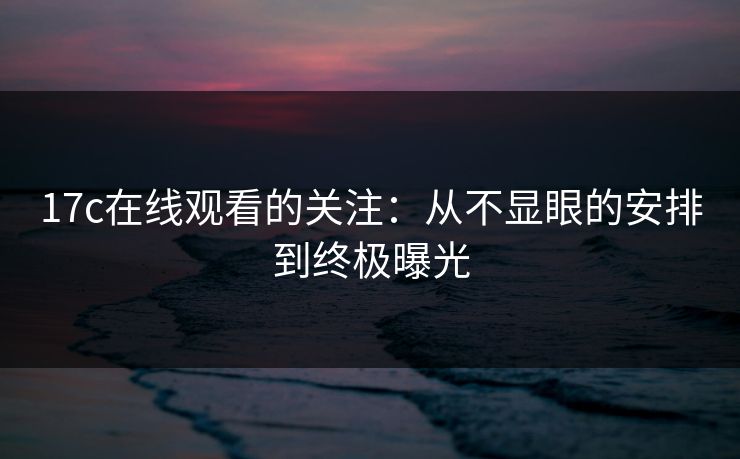 17c在线观看的关注：从不显眼的安排到终极曝光