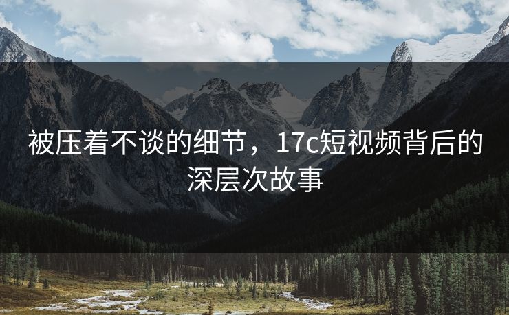 被压着不谈的细节，17c短视频背后的深层次故事