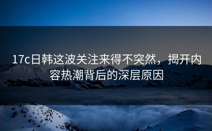 17c日韩这波关注来得不突然，揭开内容热潮背后的深层原因