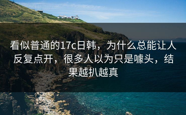 看似普通的17c日韩,为什么总能让人反复点开,很多人以为只是噱头,结果越扒越真 看似普通的17c日韩,为什么总能让人反复点开,很多人以为只是噱头,结果越扒越真