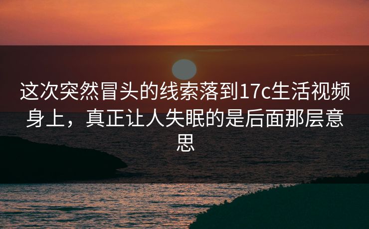这次突然冒头的线索落到17c生活视频身上，真正让人失眠的是后面那层意思