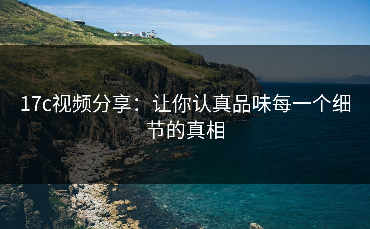 17c视频分享：让你认真品味每一个细节的真相